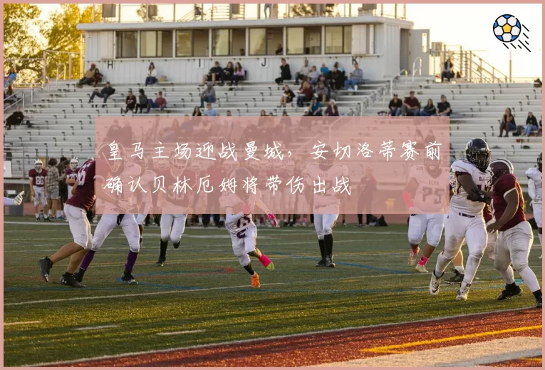 皇马主场迎战曼城，安切洛蒂赛前确认贝林厄姆将带伤出战