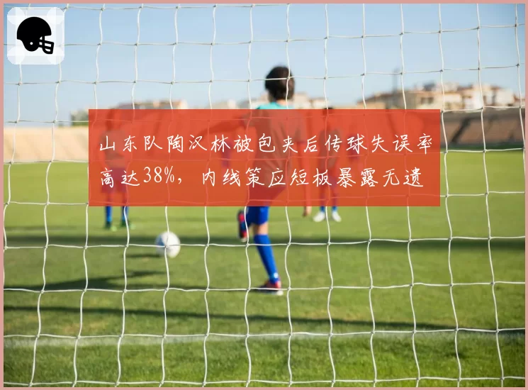 山东队陶汉林被包夹后传球失误率高达38%，内线策应短板暴露无遗