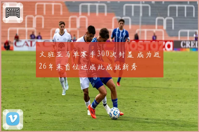 文班亚马单赛季300次封盖 成为近26年来首位达成此成就新秀