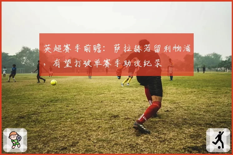 英超赛季前瞻:萨拉赫若留利物浦,有望打破单赛季助攻纪录