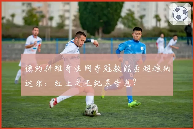 德约科维奇法网夺冠数能否超越纳达尔，红土之王纪录告急？
