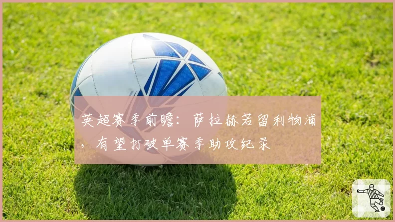 英超赛季前瞻:萨拉赫若留利物浦,有望打破单赛季助攻纪录