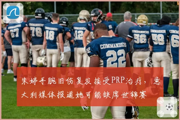 朱婷手腕旧伤复发接受PRP治疗，意大利媒体报道她可能缺席世锦赛