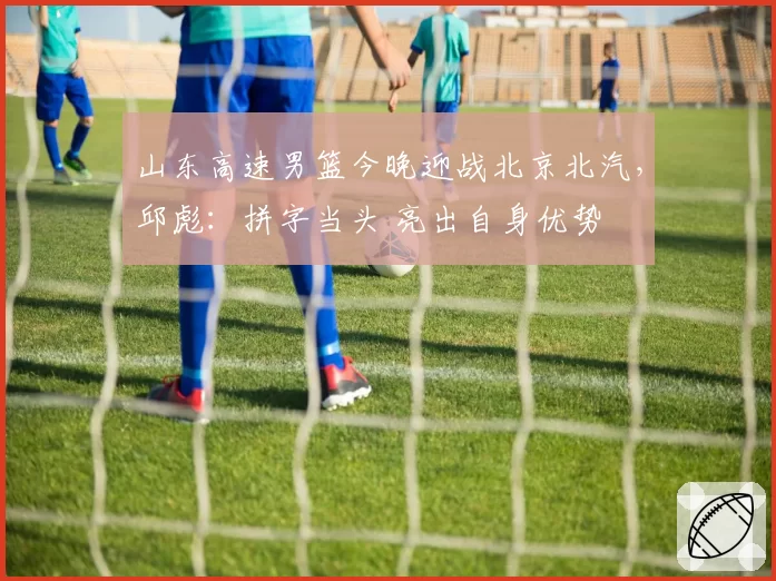 山东高速男篮今晚迎战北京北汽，邱彪：拼字当头 亮出自身优势