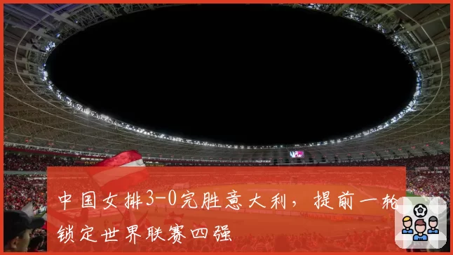 中国女排3-0完胜意大利，提前一轮锁定世界联赛四强