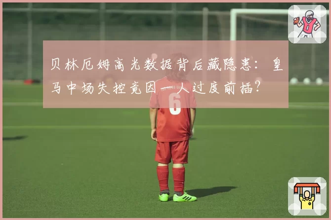 贝林厄姆高光数据背后藏隐患：皇马中场失控竟因一人过度前插？