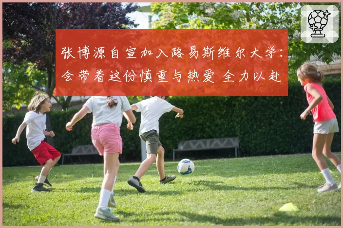 张博源自宣加入路易斯维尔大学：会带着这份慎重与热爱 全力以赴