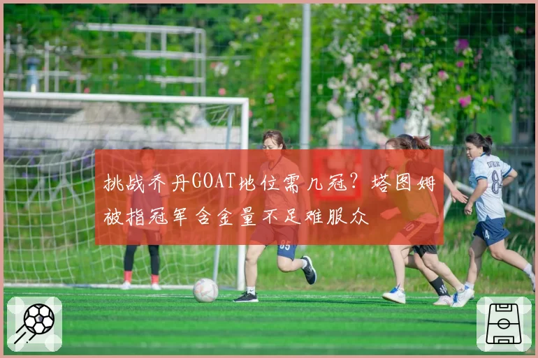 挑战乔丹GOAT地位需几冠？塔图姆被指冠军含金量不足难服众