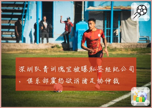 深圳队青训瑰宝被曝私签经纪公司,俱乐部震怒欲诉诸足协仲裁