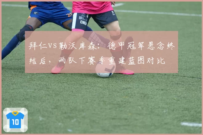 拜仁vs勒沃库森：德甲冠军悬念终结后，两队下赛季重建蓝图对比