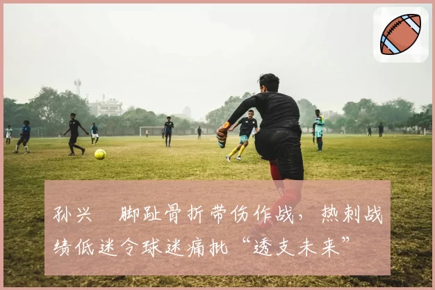 孙兴慜脚趾骨折带伤作战，热刺战绩低迷令球迷痛批“透支未来”