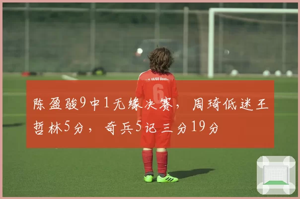 陈盈骏9中1无缘决赛，周琦低迷王哲林5分，奇兵5记三分19分