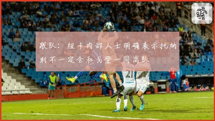 跟队：纽卡内部人士明确表示托纳利不一定会和戈登一同离队