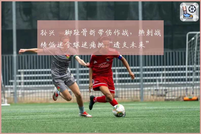 孙兴慜脚趾骨折带伤作战，热刺战绩低迷令球迷痛批“透支未来”