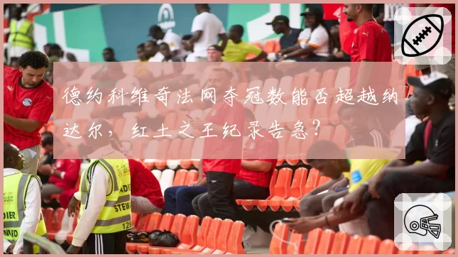 德约科维奇法网夺冠数能否超越纳达尔，红土之王纪录告急？