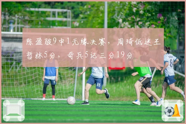 陈盈骏9中1无缘决赛，周琦低迷王哲林5分，奇兵5记三分19分