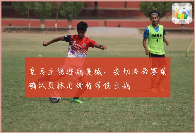 皇马主场迎战曼城，安切洛蒂赛前确认贝林厄姆将带伤出战