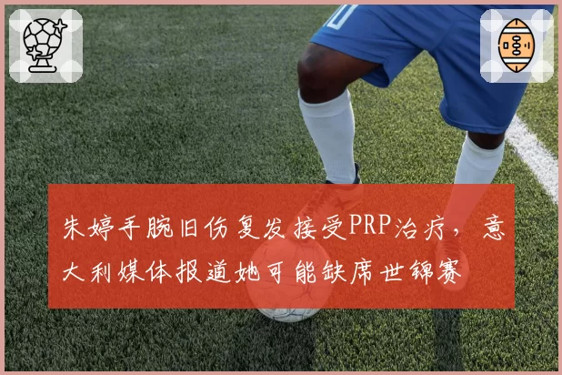 朱婷手腕旧伤复发接受PRP治疗，意大利媒体报道她可能缺席世锦赛