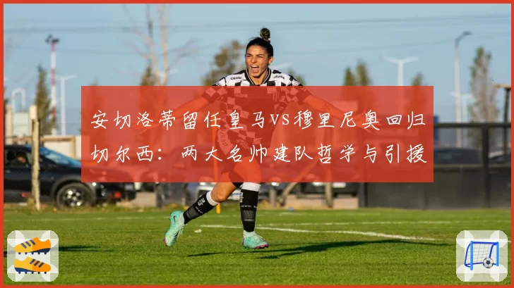 安切洛蒂留任皇马vs穆里尼奥回归切尔西：两大名帅建队哲学与引援需求差异