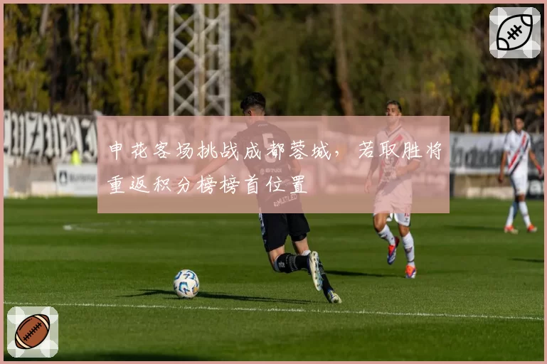 申花客场挑战成都蓉城，若取胜将重返积分榜榜首位置