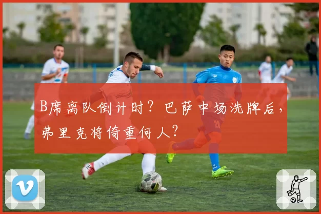 B席离队倒计时？巴萨中场洗牌后，弗里克将倚重何人？