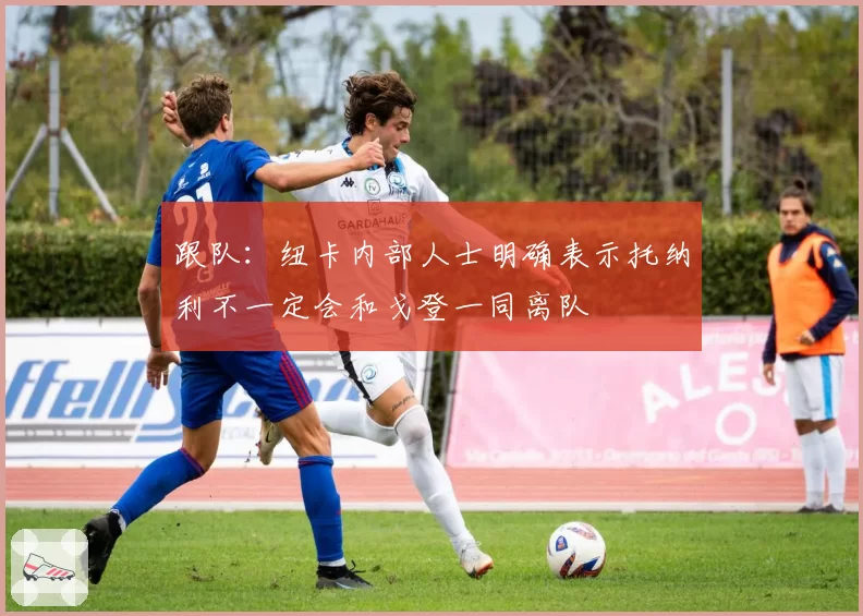 跟队：纽卡内部人士明确表示托纳利不一定会和戈登一同离队
