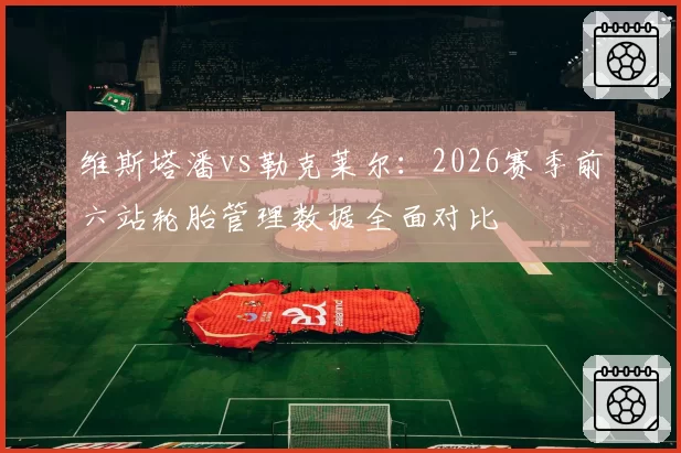 维斯塔潘vs勒克莱尔：2026赛季前六站轮胎管理数据全面对比