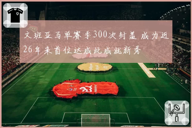文班亚马单赛季300次封盖 成为近26年来首位达成此成就新秀