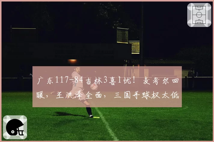 广东117-84吉林3喜1忧！麦考尔回暖，王洪泽全面，三国手球权太低