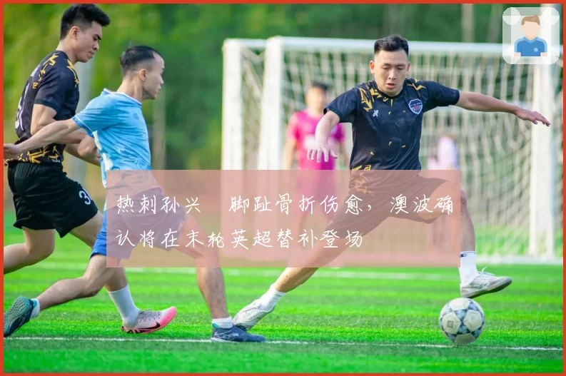 热刺孙兴慜脚趾骨折伤愈，澳波确认将在末轮英超替补登场