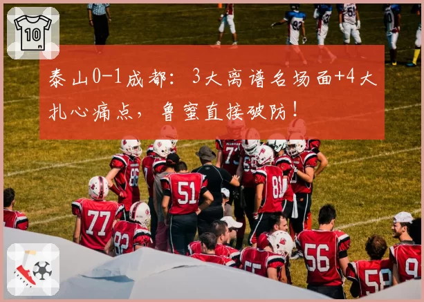 泰山0-1成都：3大离谱名场面+4大扎心痛点，鲁蜜直接破防！
