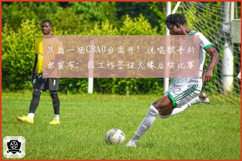 只打一场CBA0分离开！说唱歌手科尔宣布：因工作签证无缘后续比赛