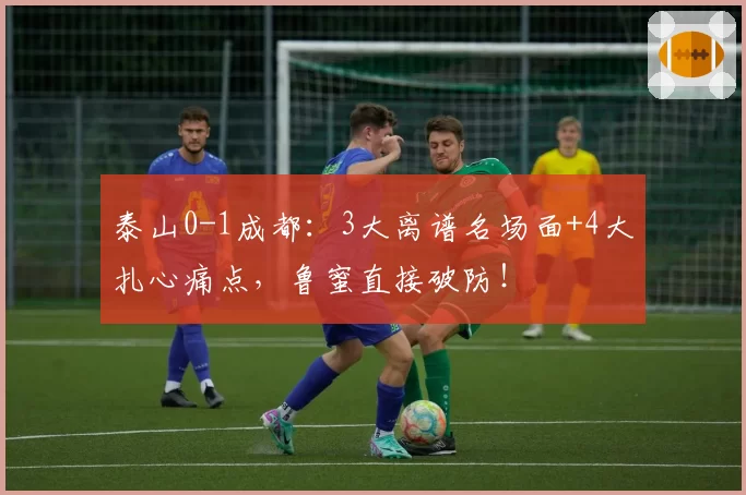泰山0-1成都：3大离谱名场面+4大扎心痛点，鲁蜜直接破防！