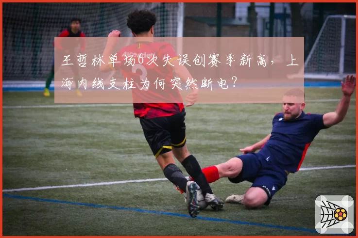 王哲林单场6次失误创赛季新高，上海内线支柱为何突然断电？