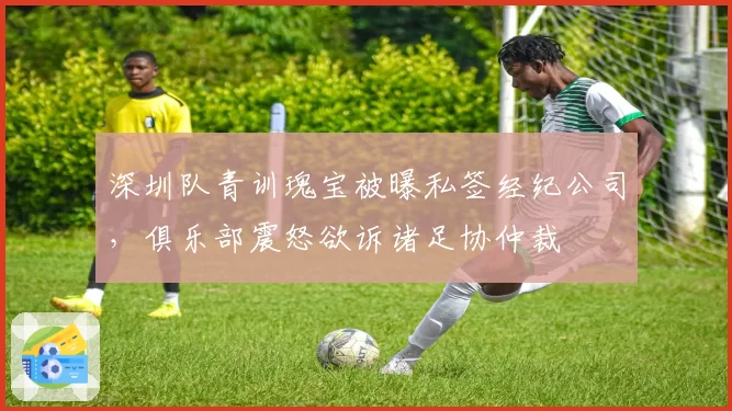 深圳队青训瑰宝被曝私签经纪公司,俱乐部震怒欲诉诸足协仲裁