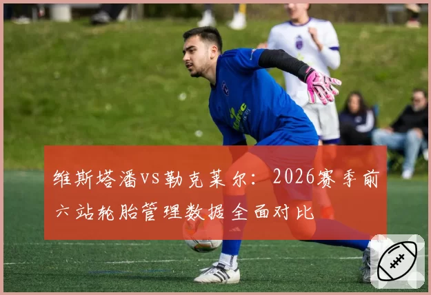 维斯塔潘vs勒克莱尔：2026赛季前六站轮胎管理数据全面对比