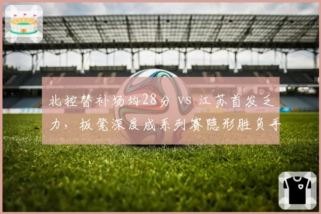 北控替补场均28分 vs 江苏首发乏力,板凳深度成系列赛隐形胜负手