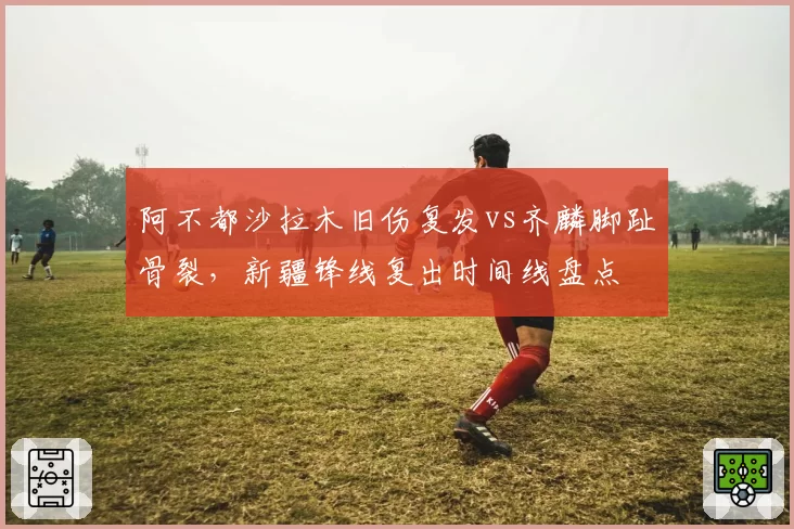 阿不都沙拉木旧伤复发vs齐麟脚趾骨裂，新疆锋线复出时间线盘点