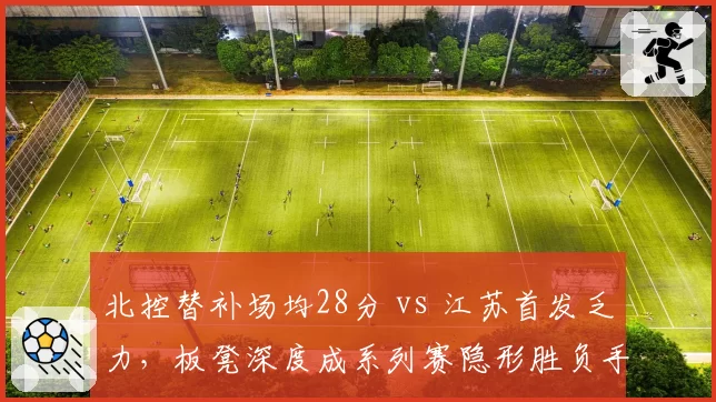 北控替补场均28分 vs 江苏首发乏力,板凳深度成系列赛隐形胜负手