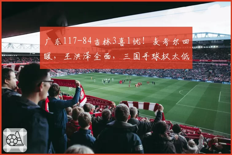 广东117-84吉林3喜1忧！麦考尔回暖，王洪泽全面，三国手球权太低